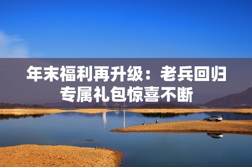 年末福利再升级：老兵回归专属礼包惊喜不断