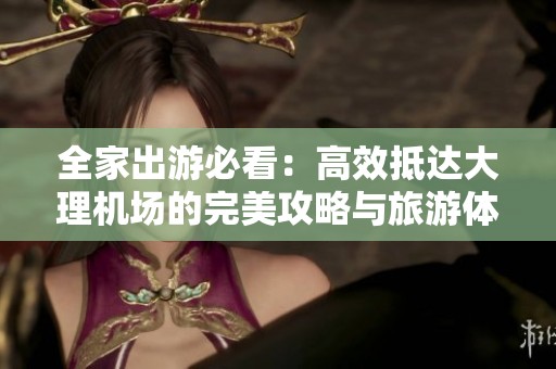 全家出游必看：高效抵达大理机场的完美攻略与旅游体验指南