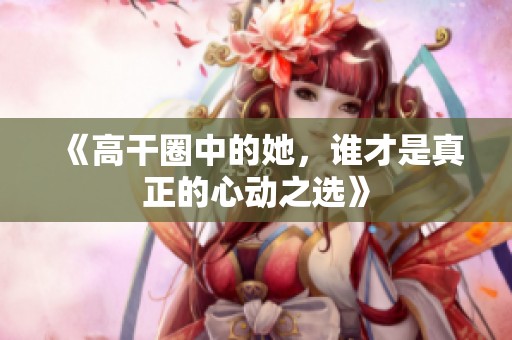 《高干圈中的她，谁才是真正的心动之选》