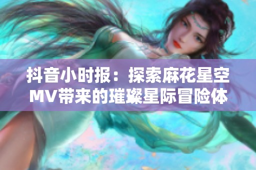 抖音小时报：探索麻花星空MV带来的璀璨星际冒险体验