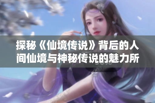 探秘《仙境传说》背后的人间仙境与神秘传说的魅力所在