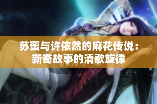苏蜜与许依然的麻花传说：新奇故事的清歌旋律