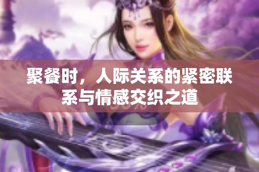 聚餐时，人际关系的紧密联系与情感交织之道