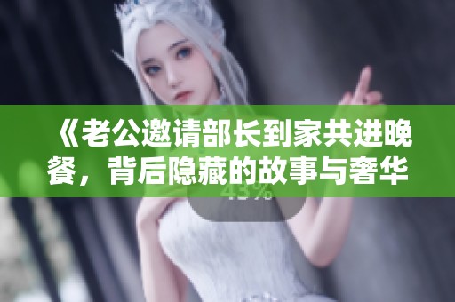 《老公邀请部长到家共进晚餐，背后隐藏的故事与奢华》