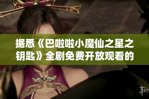 据悉《巴啦啦小魔仙之星之钥匙》全剧免费开放观看的信息