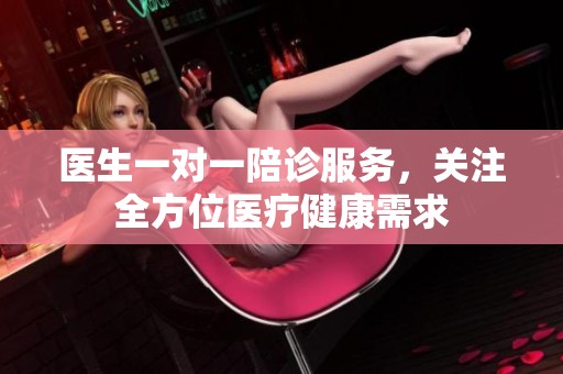 医生一对一陪诊服务，关注全方位医疗健康需求