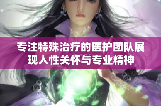 专注特殊治疗的医护团队展现人性关怀与专业精神