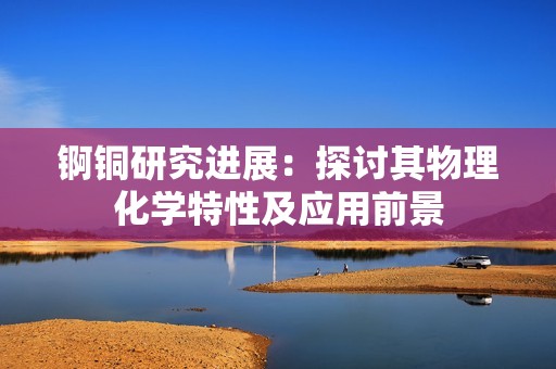 锕铜研究进展：探讨其物理化学特性及应用前景