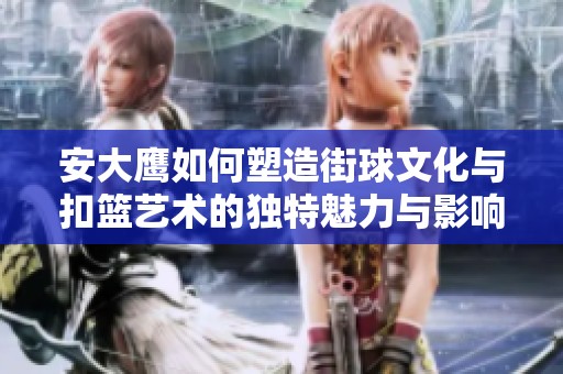 安大鹰如何塑造街球文化与扣篮艺术的独特魅力与影响