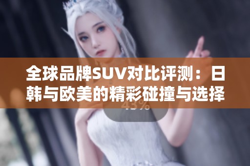 全球品牌SUV对比评测：日韩与欧美的精彩碰撞与选择