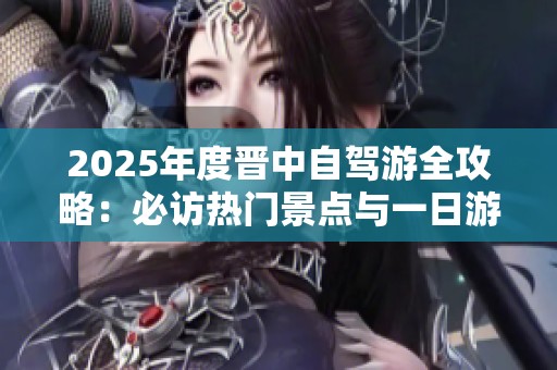 2025年度晋中自驾游全攻略：必访热门景点与一日游路线推荐