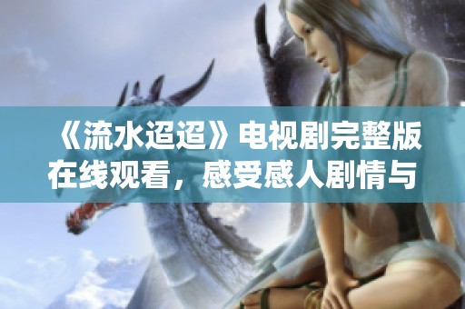 《流水迢迢》电视剧完整版在线观看，感受感人剧情与动人演绎