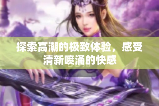 探索高潮的极致体验，感受清新喷涌的快感