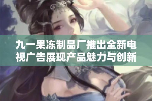 九一果冻制品厂推出全新电视广告展现产品魅力与创新工艺