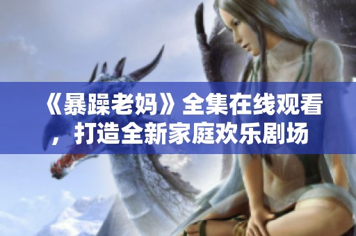 《暴躁老妈》全集在线观看，打造全新家庭欢乐剧场