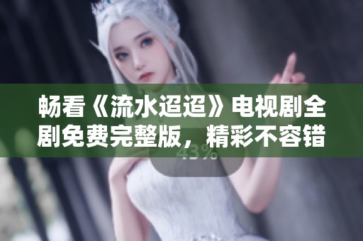 畅看《流水迢迢》电视剧全剧免费完整版，精彩不容错过