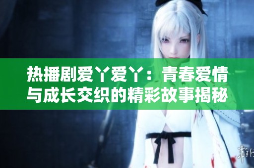 热播剧爱丫爱丫：青春爱情与成长交织的精彩故事揭秘