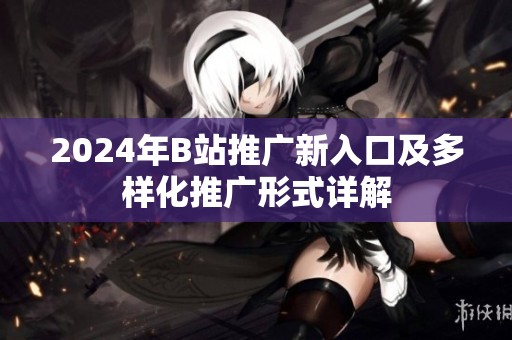 2024年B站推广新入口及多样化推广形式详解
