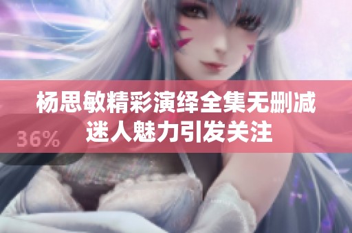 杨思敏精彩演绎全集无删减 迷人魅力引发关注