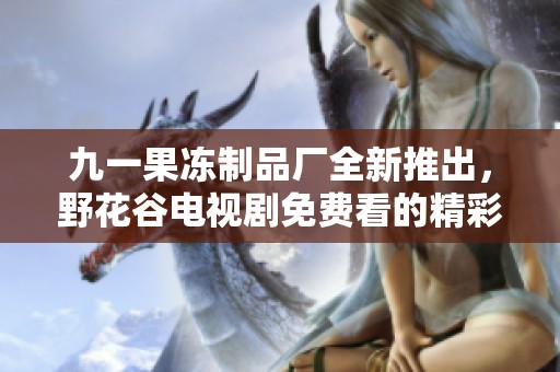 九一果冻制品厂全新推出，野花谷电视剧免费看的精彩活动揭秘
