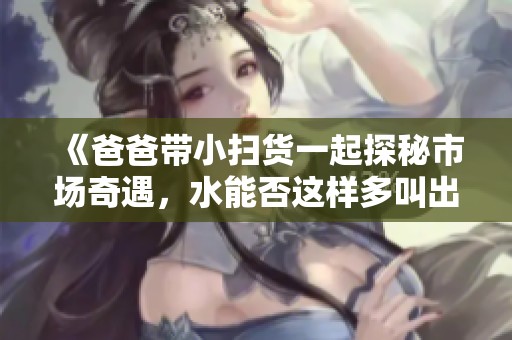 《爸爸带小扫货一起探秘市场奇遇，水能否这样多叫出来》