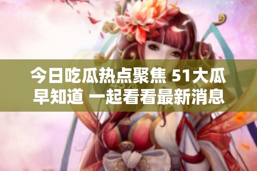 今日吃瓜热点聚焦 51大瓜早知道 一起看看最新消息