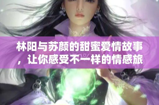 林阳与苏颜的甜蜜爱情故事，让你感受不一样的情感旅程