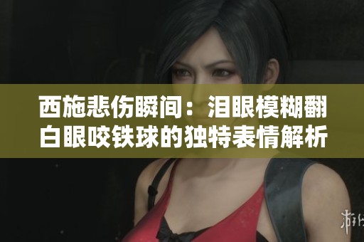 西施悲伤瞬间：泪眼模糊翻白眼咬铁球的独特表情解析
