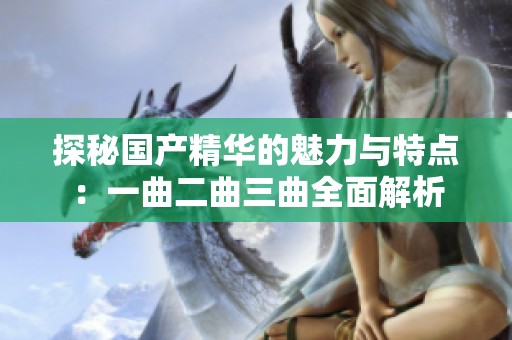 探秘国产精华的魅力与特点：一曲二曲三曲全面解析