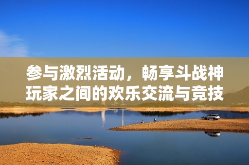 参与激烈活动，畅享斗战神玩家之间的欢乐交流与竞技乐趣！