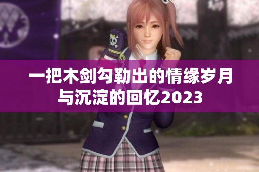 一把木剑勾勒出的情缘岁月与沉淀的回忆2023