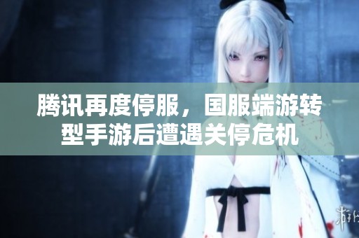 腾讯再度停服，国服端游转型手游后遭遇关停危机