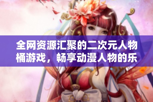 全网资源汇聚的二次元人物桶游戏，畅享动漫人物的乐趣！