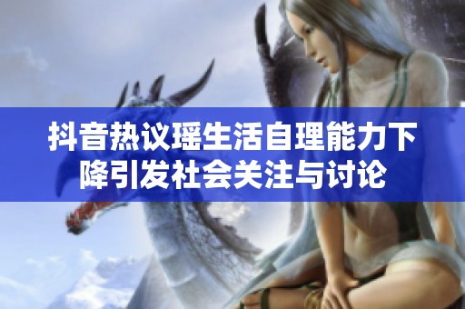 抖音热议瑶生活自理能力下降引发社会关注与讨论