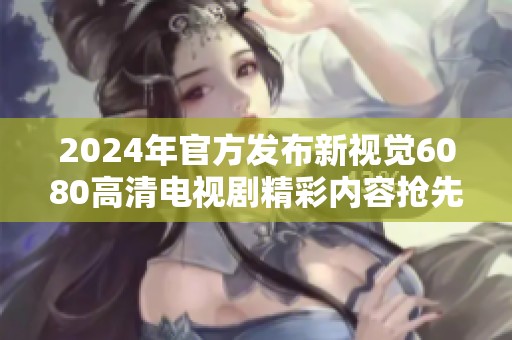 2024年官方发布新视觉6080高清电视剧精彩内容抢先看
