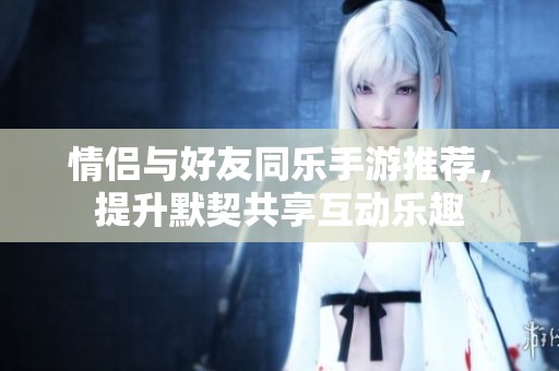情侣与好友同乐手游推荐，提升默契共享互动乐趣