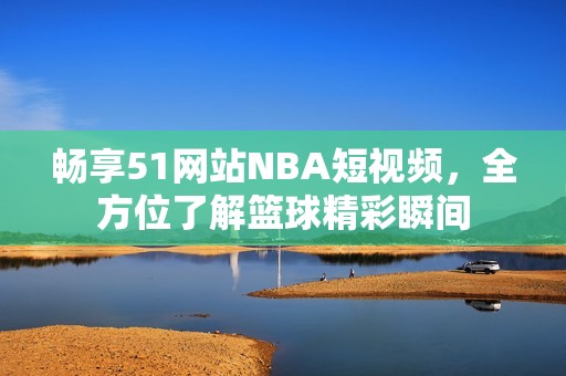 畅享51网站NBA短视频，全方位了解篮球精彩瞬间