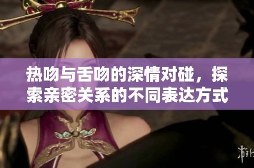 热吻与舌吻的深情对碰，探索亲密关系的不同表达方式