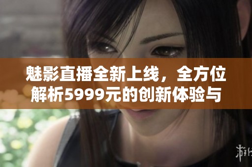 魅影直播全新上线，全方位解析5999元的创新体验与特色功能