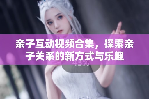 亲子互动视频合集，探索亲子关系的新方式与乐趣