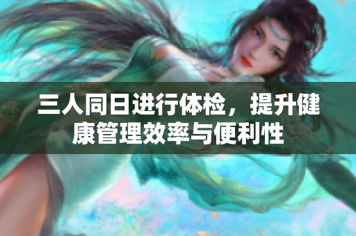 三人同日进行体检，提升健康管理效率与便利性