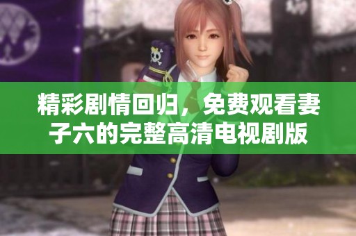 精彩剧情回归，免费观看妻子六的完整高清电视剧版