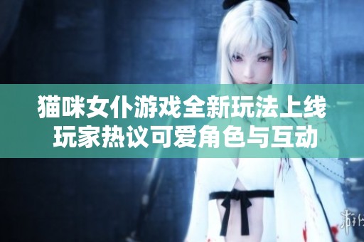 猫咪女仆游戏全新玩法上线 玩家热议可爱角色与互动体验