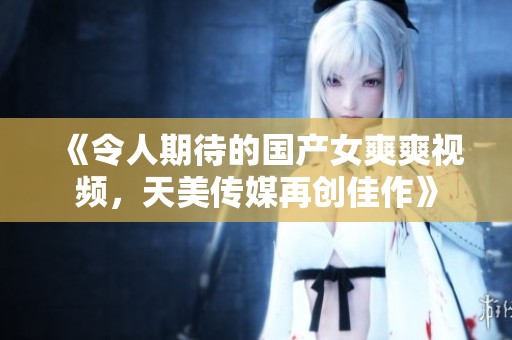 《令人期待的国产女爽爽视频，天美传媒再创佳作》