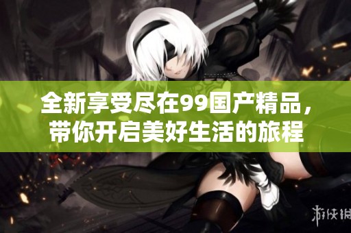 全新享受尽在99国产精品，带你开启美好生活的旅程