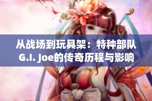 从战场到玩具架：特种部队G.I. Joe的传奇历程与影响