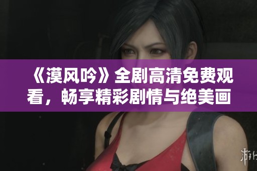 《漠风吟》全剧高清免费观看，畅享精彩剧情与绝美画面