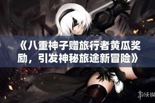 《八重神子赠旅行者黄瓜奖励，引发神秘旅途新冒险》
