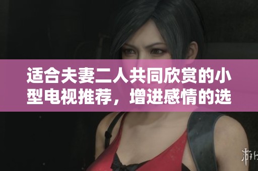 适合夫妻二人共同欣赏的小型电视推荐，增进感情的选择清单