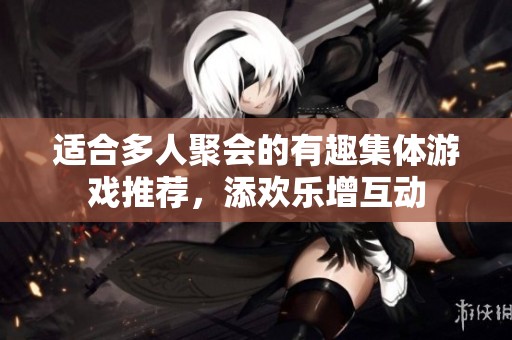 适合多人聚会的有趣集体游戏推荐，添欢乐增互动